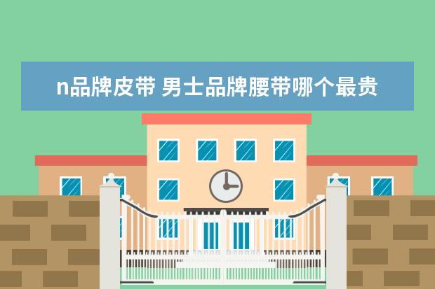n品牌皮带 男士品牌腰带哪个最贵?有什么推荐?