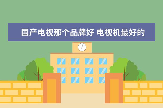 国产电视那个品牌好 电视机最好的品牌有哪些 十大电视品牌推荐