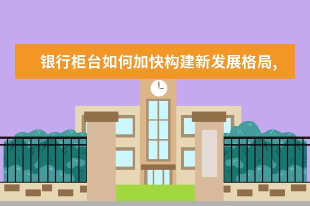 银行柜台如何加快构建新发展格局,着力推动高质量发展