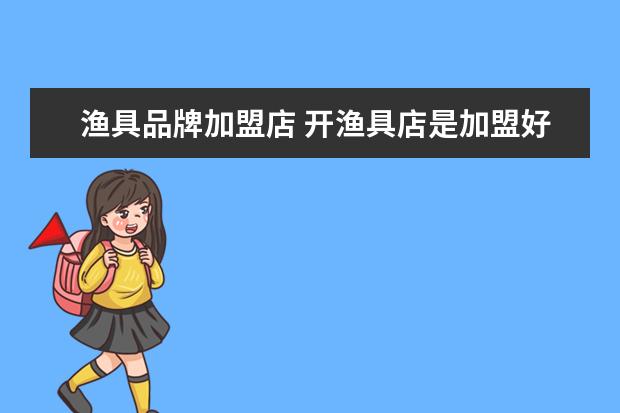 渔具品牌加盟店 开渔具店是加盟好还是不加盟好?