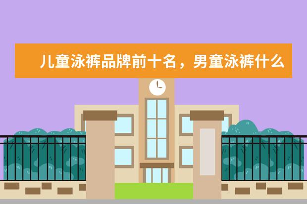 儿童泳裤品牌前十名，男童泳裤什么牌子的好