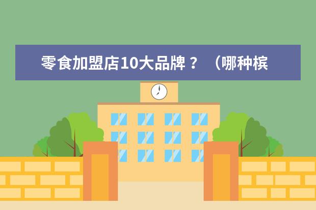 零食加盟店10大品牌 ？（哪种槟榔劲最猛）
