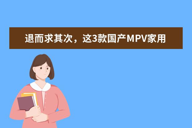 退而求其次，这3款国产MPV家用也不错，比合资MPV便宜不少 国货崛起！盘点三款高端国产MPV，品质实力均一流 国产MPV商务车大全7座推荐