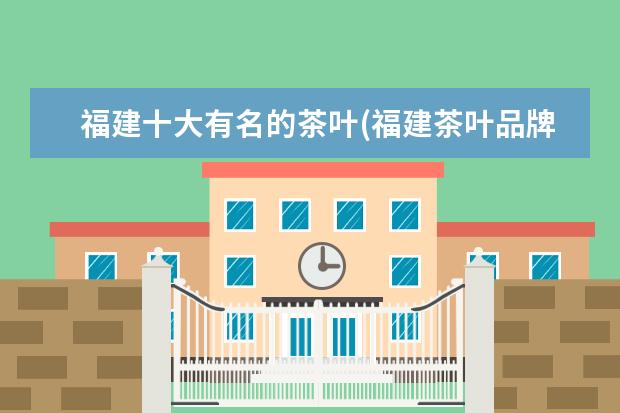 福建十大有名的茶叶(福建茶叶品牌十大名茶)（福建茶叶品牌十大名茶）