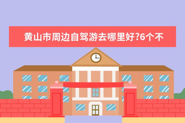 黄山市周边自驾游去哪里好?6个不可错过景点推荐