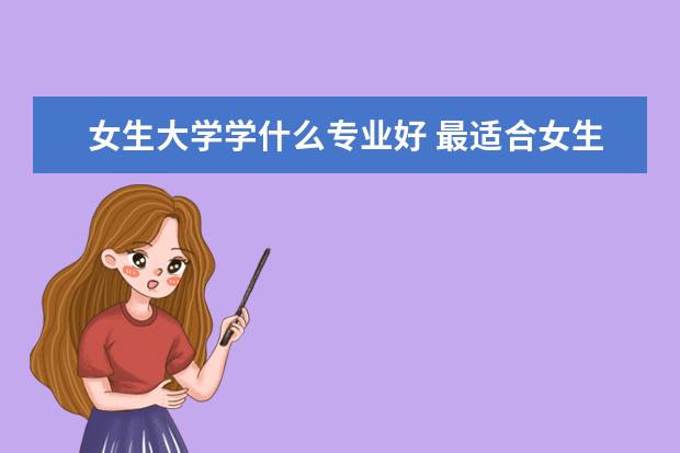 女生大学学什么专业好 最适合女生的十大吃香专业推荐