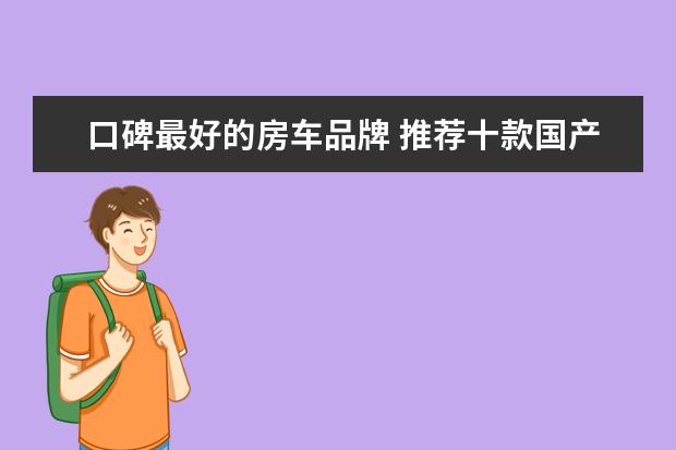 口碑最好的房车品牌 推荐十款国产豪华房车，配置齐全居家实用关键C1驾照都可以开 国产最好的四驱越野房车