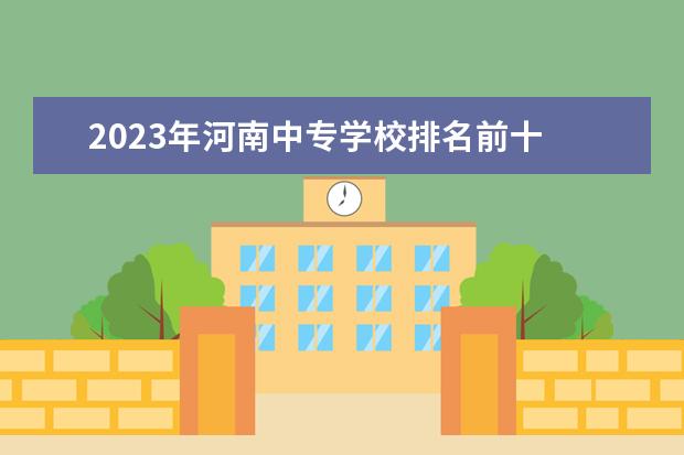 2023年河南中专学校排名前十 河南中专院校排名前十名 郑州公立中专排名前十