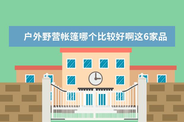 户外野营帐篷哪个比较好啊这6家品牌完全够用了