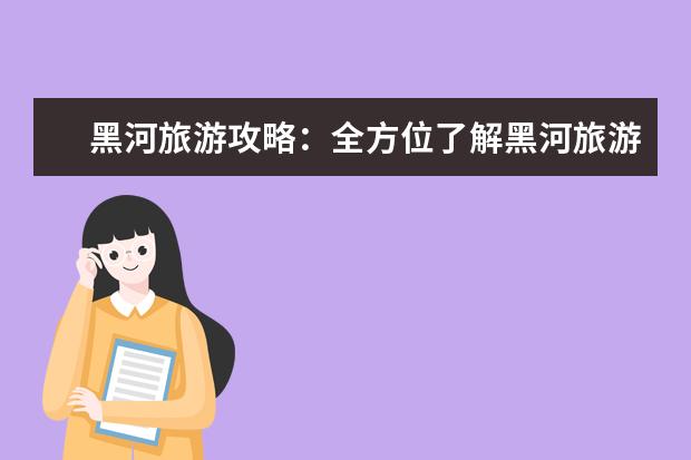 黑河旅游攻略：全方位了解黑河旅游、玩转黑河旅游！ 黑河旅游攻略：旅游景点，美食推荐，住宿攻略一应俱全 黑河周边旅游景点推荐及攻略