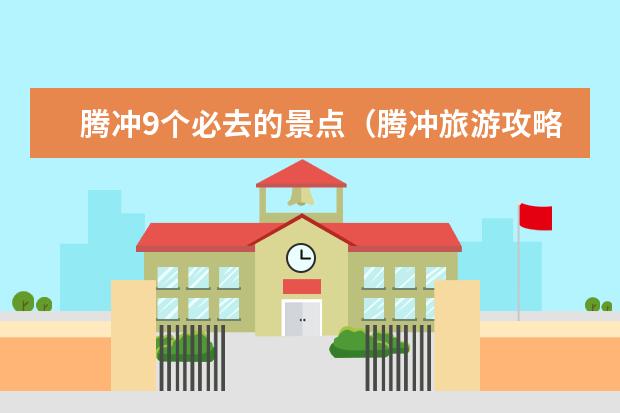 腾冲9个必去的景点（腾冲旅游攻略必去景点推荐）