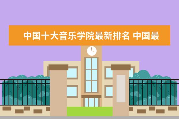中国十大音乐学院最新排名 中国最好的音乐学院排名榜 九大音乐学院排名