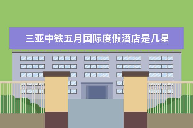 三亚中铁五月国际度假酒店是几星 三亚明申高尔夫度假酒店几星级