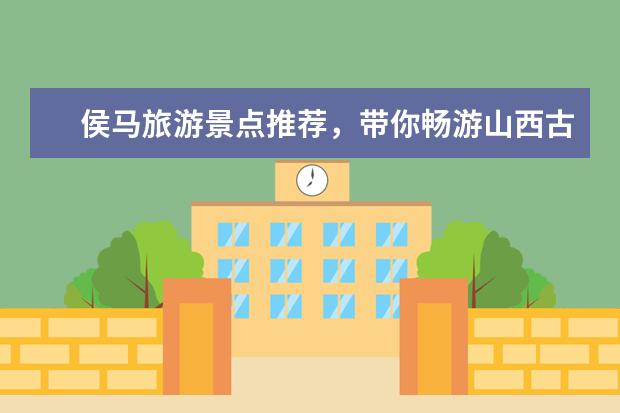 侯马旅游景点推荐，带你畅游山西古城与太行山麓 太原旅游必去十大景点推荐