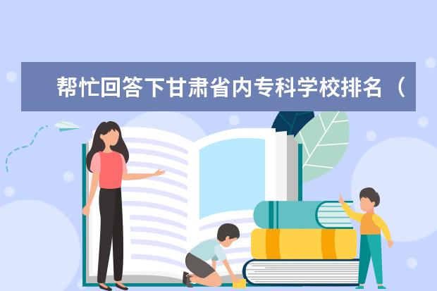 帮忙回答下甘肃省内专科学校排名（由好到坏）（河北专科学校排名）