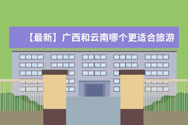 【最新】广西和云南哪个更适合旅游？这是最详细的比较！