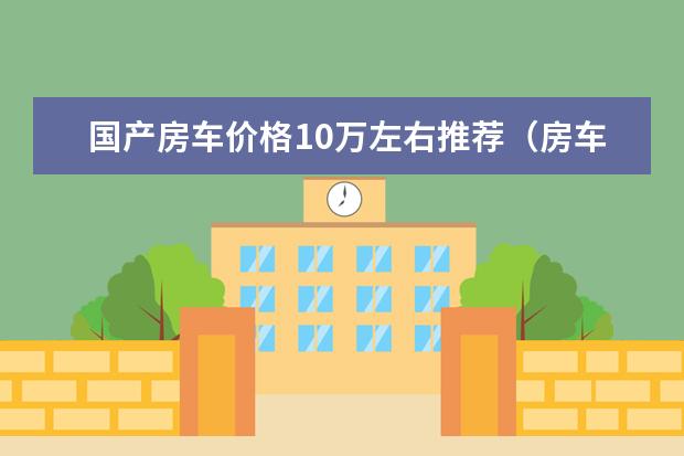 国产房车价格10万左右推荐（房车有哪几款）