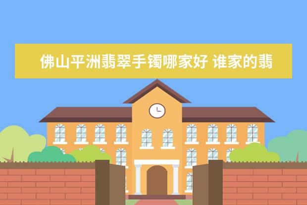 佛山平洲翡翠手镯哪家好 谁家的翡翠性价比比较高?