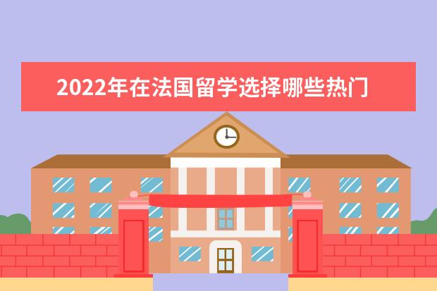 2022年在法国留学选择哪些热门专业