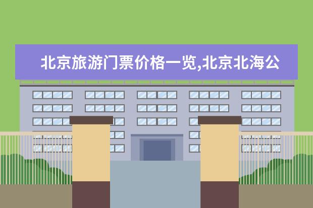 北京旅游门票价格一览,北京北海公园门票多少钱？2022年旅游路线推荐