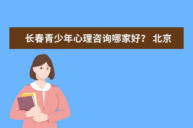 长春青少年心理咨询哪家好？ 北京哪家心理咨询机构最好？