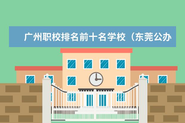 广州职校排名前十名学校（东莞公办职业高中学校排名前十名）