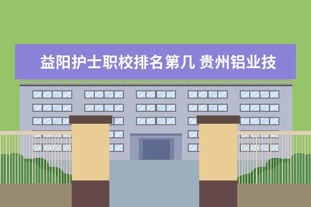 益阳护士职校排名第几 贵州铝业技师学院排名第几