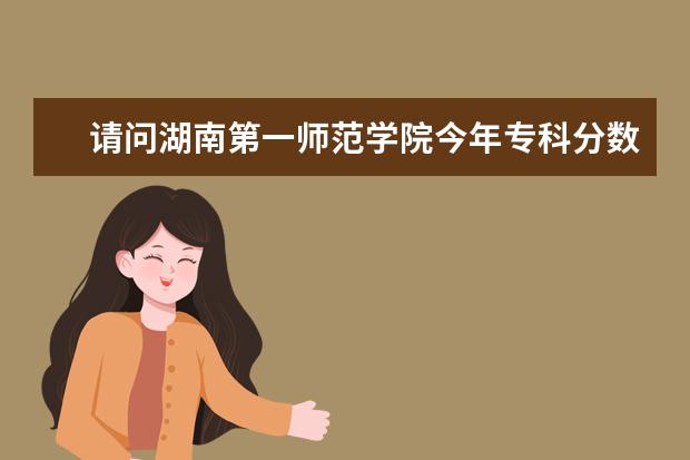 请问湖南第一师范学院今年专科分数线大概多少