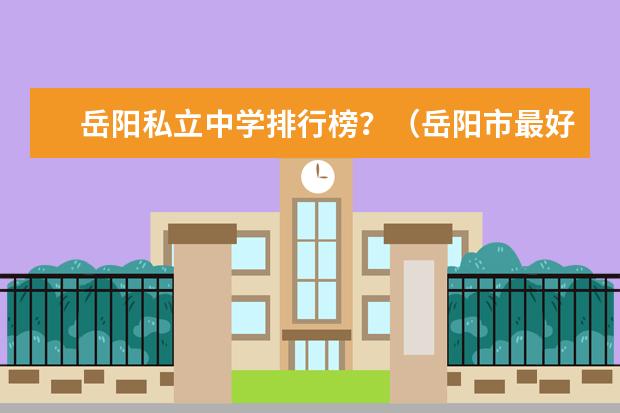 岳阳私立中学排行榜？（岳阳市最好的职业学校）
