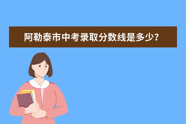 阿勒泰市中考录取分数线是多少？