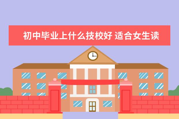 初中毕业上什么技校好 适合女生读的技校专业有哪些