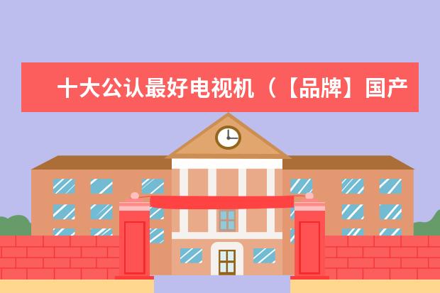 十大公认最好电视机（【品牌】国产电视机排行榜前十名）