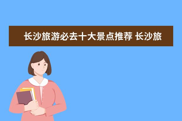 长沙旅游必去十大景点推荐 长沙旅游必去十大景点