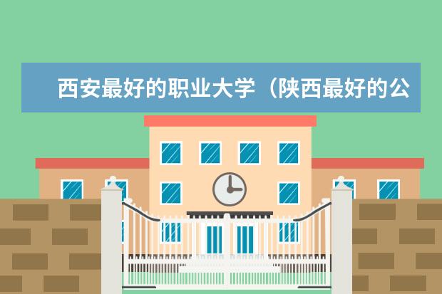 西安最好的职业大学（陕西最好的公办专科学校排名）