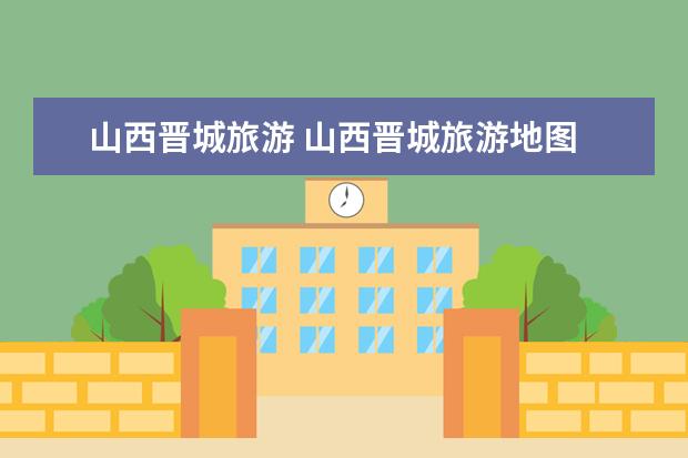 山西晋城旅游 山西晋城旅游地图 晋城春节旅游最佳去处