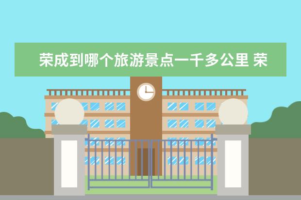 荣成到哪个旅游景点一千多公里 荣成必去的3个景点