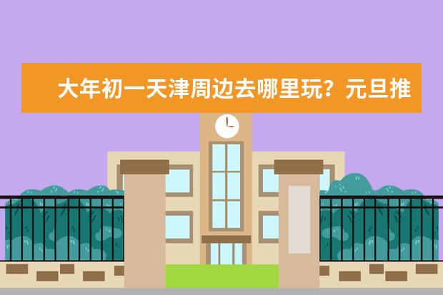 大年初一天津周边去哪里玩？元旦推荐景点