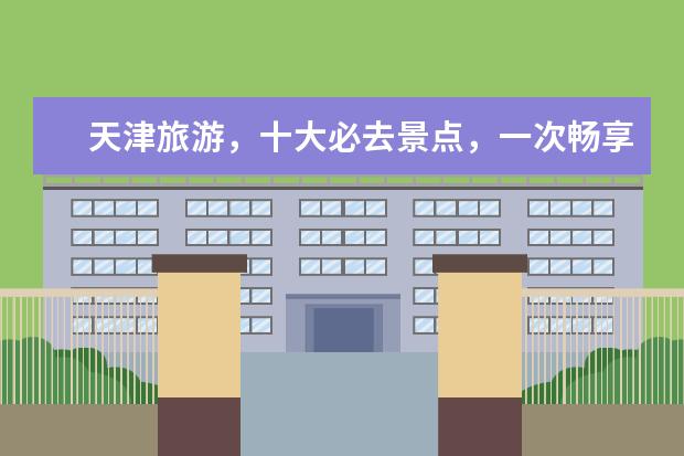 天津旅游，十大必去景点，一次畅享历史人文与自然风光（天津旅游攻略必去景点大全）