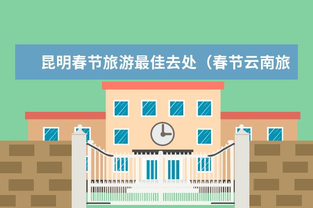 昆明春节旅游最佳去处（春节云南旅游推荐：最佳目的地攻略）