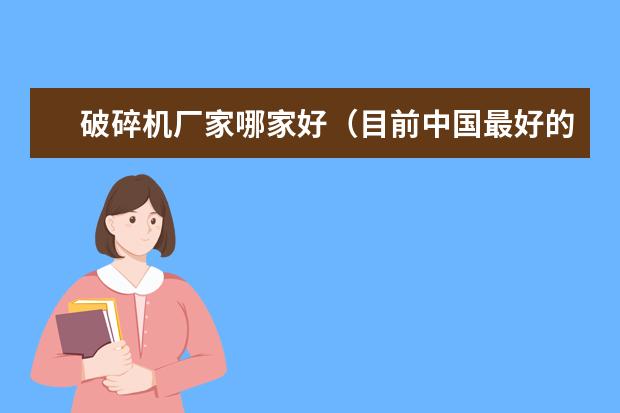 破碎机厂家哪家好（目前中国最好的破碎机是哪几家）