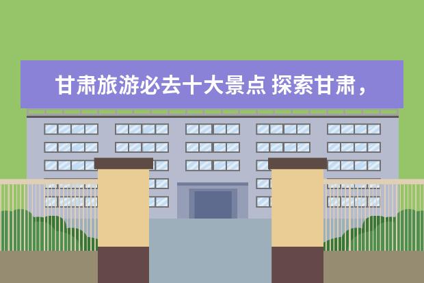 甘肃旅游必去十大景点 探索甘肃，赏美景——甘肃旅游必去的十大景点