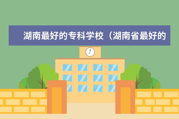 湖南最好的专科学校（湖南省最好的专校是？）