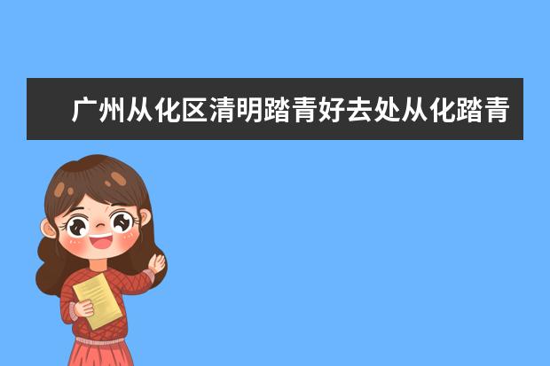 广州从化区清明踏青好去处从化踏青去哪里好