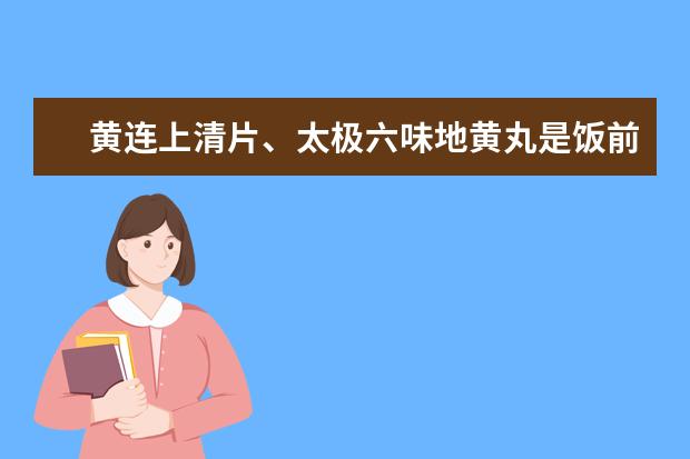 黄连上清片、太极六味地黄丸是饭前还是饭后服用，在一起服用有什么作用吗？
