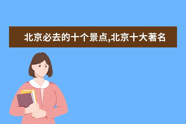 北京必去的十个景点,北京十大著名旅游景点（北京景点排名前十免费景区,北京十大必游景点免费景点）