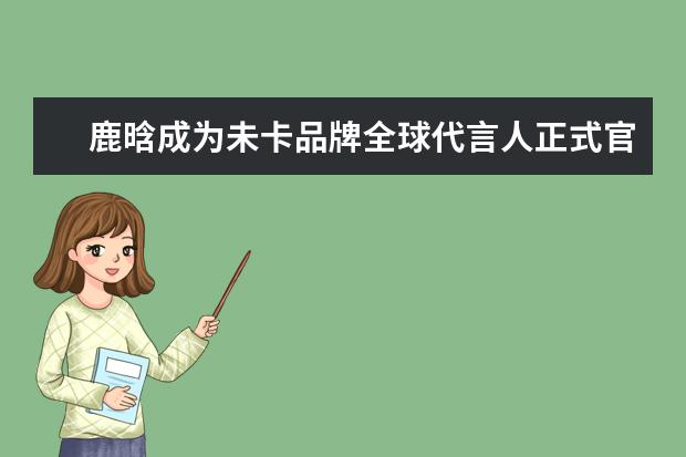 鹿晗成为未卡品牌全球代言人正式官宣，他还代言过哪些品牌？