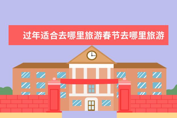 过年适合去哪里旅游春节去哪里旅游最好国内