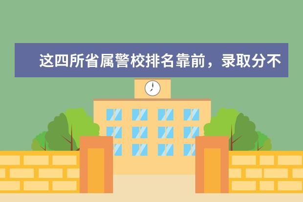 这四所省属警校排名靠前，录取分不高，适合想省内就业的中等生？（中国人民警察大学非公安类就业去向）