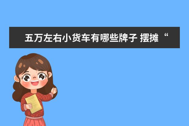 五万左右小货车有哪些牌子 摆摊“神器”不光有五菱 这几款空间大、品质好 起步5万+
