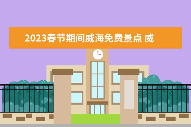 2023春节期间威海免费景点 威海必去5个景点